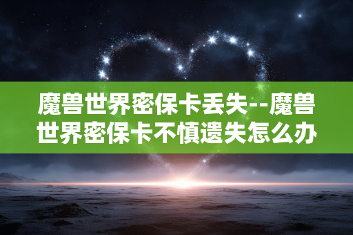 魔兽世界密保卡丢失--魔兽世界密保卡不慎遗失怎么办 魔兽世界密保卡丢失--魔兽世界密保卡不慎遗失怎么办