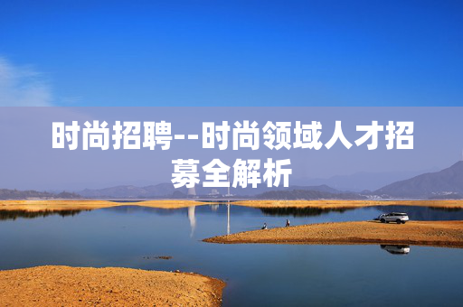 时尚招聘--时尚领域人才招募全解析