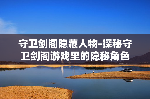 守卫剑阁隐藏人物-探秘守卫剑阁游戏里的隐秘角色 守卫剑阁隐藏人物-探秘守卫剑阁游戏里的隐秘角色