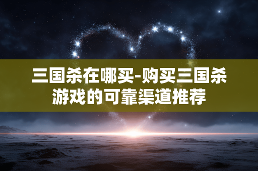 三国杀在哪买-购买三国杀游戏的可靠渠道推荐 三国杀在哪买-购买三国杀游戏的可靠渠道推荐