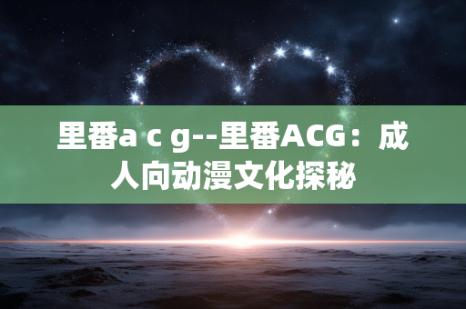 里番a c g--里番ACG：成人向动漫文化探秘