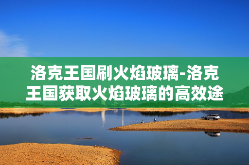 洛克王国刷火焰玻璃-洛克王国获取火焰玻璃的高效途径 洛克王国刷火焰玻璃-洛克王国获取火焰玻璃的高效途径