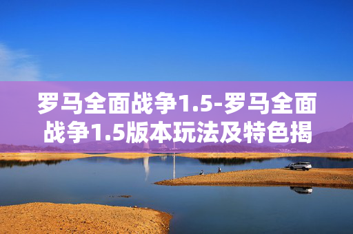 罗马全面战争1.5-罗马全面战争1.5版本玩法及特色揭秘 罗马全面战争1.5-罗马全面战争1.5版本玩法及特色揭秘