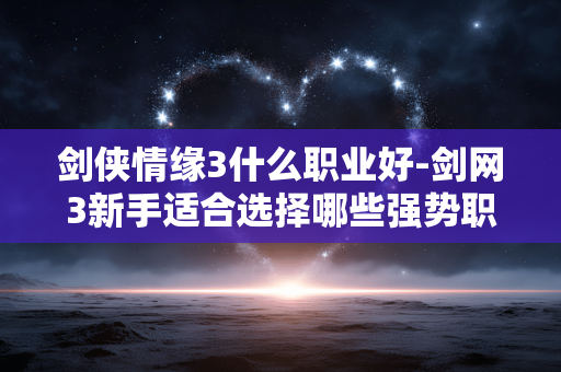 剑侠情缘3什么职业好-剑网3新手适合选择哪些强势职业