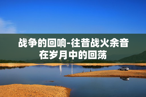 战争的回响-往昔战火余音在岁月中的回荡 战争的回响-往昔战火余音在岁月中的回荡