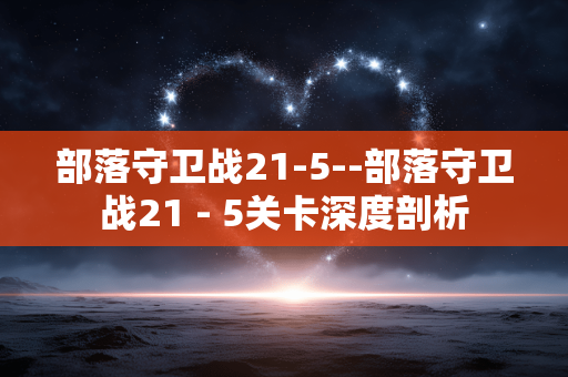 部落守卫战21-5--部落守卫战21 - 5关卡深度剖析