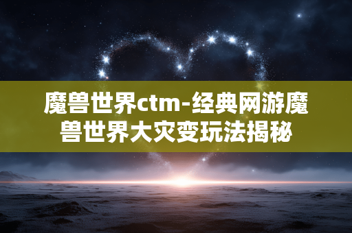 魔兽世界ctm-经典网游魔兽世界大灾变玩法揭秘