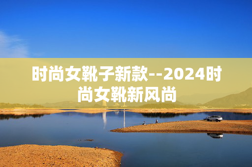 时尚女靴子新款--2024时尚女靴新风尚