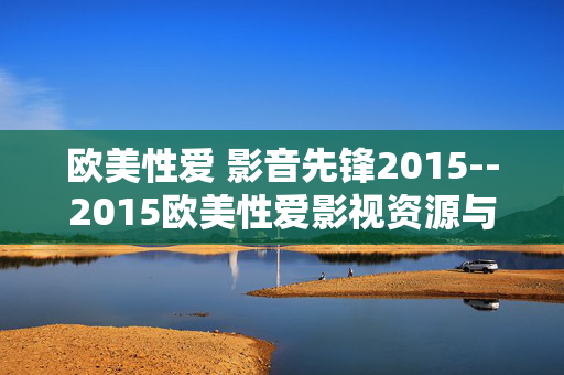 欧美性爱 影音先锋2015--2015欧美性爱影视资源与影音先锋