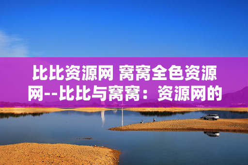 比比资源网 窝窝全色资源网--比比与窝窝：资源网的探秘