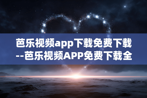 芭乐视频app下载免费下载--芭乐视频APP免费下载全攻略 芭乐视频app下载免费下载--芭乐视频APP免费下载全攻略