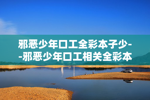 邪恶少年口工全彩本子少--邪恶少年口工相关全彩本子数量稀缺