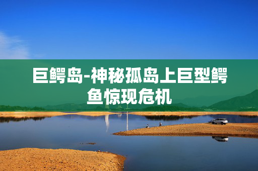 巨鳄岛-神秘孤岛上巨型鳄鱼惊现危机