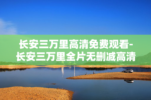 长安三万里高清免费观看-长安三万里全片无删减高清免付费观影 长安三万里高清免费观看-长安三万里全片无删减高清免付费观影
