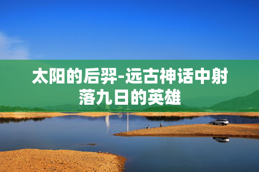 太阳的后羿-远古神话中射落九日的英雄 太阳的后羿-远古神话中射落九日的英雄