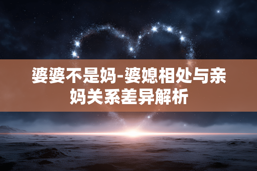婆婆不是妈-婆媳相处与亲妈关系差异解析 婆婆不是妈-婆媳相处与亲妈关系差异解析