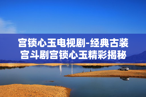 宫锁心玉电视剧-经典古装宫斗剧宫锁心玉精彩揭秘 宫锁心玉电视剧-经典古装宫斗剧宫锁心玉精彩揭秘