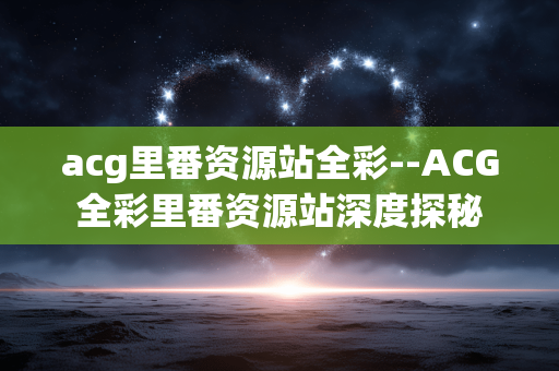 acg里番资源站全彩--ACG全彩里番资源站深度探秘 acg里番资源站全彩--ACG全彩里番资源站深度探秘