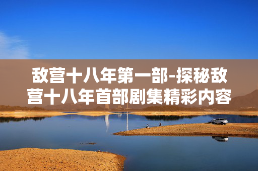 敌营十八年第一部-探秘敌营十八年首部剧集精彩内容 敌营十八年第一部-探秘敌营十八年首部剧集精彩内容