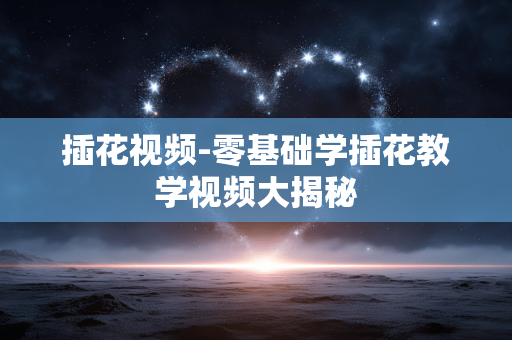 插花视频-零基础学插花教学视频大揭秘 插花视频-零基础学插花教学视频大揭秘