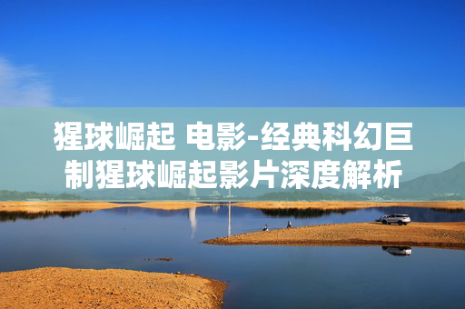 猩球崛起 电影-经典科幻巨制猩球崛起影片深度解析