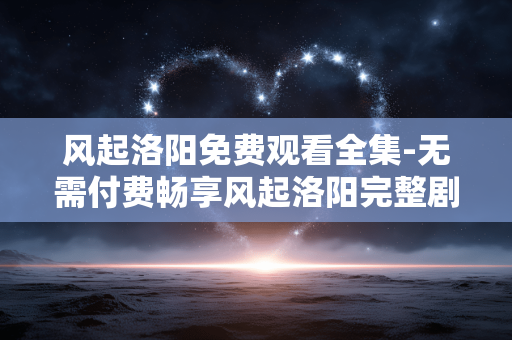 风起洛阳免费观看全集-无需付费畅享风起洛阳完整剧集