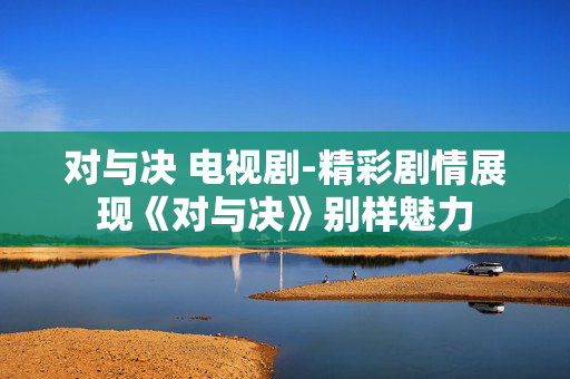 对与决 电视剧-精彩剧情展现《对与决》别样魅力 对与决 电视剧-精彩剧情展现《对与决》别样魅力