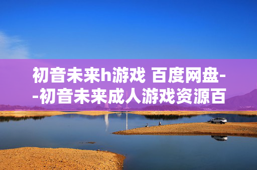 初音未来h游戏 百度网盘--初音未来成人游戏资源百度网盘相关探讨 初音未来h游戏 百度网盘--初音未来成人游戏资源百度网盘相关探讨