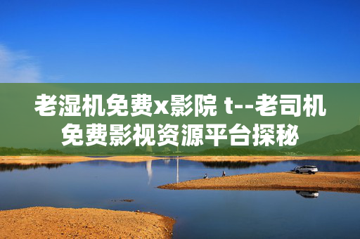老湿机免费x影院 t--老司机免费影视资源平台探秘