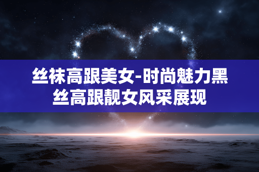 丝袜高跟美女-时尚魅力黑丝高跟靓女风采展现 丝袜高跟美女-时尚魅力黑丝高跟靓女风采展现