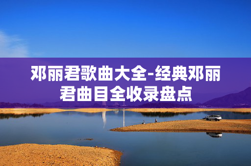 邓丽君歌曲大全-经典邓丽君曲目全收录盘点