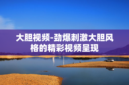大胆视频-劲爆刺激大胆风格的精彩视频呈现