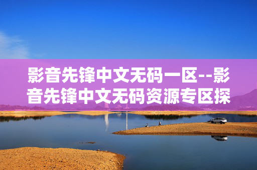 影音先锋中文无码一区--影音先锋中文无码资源专区探秘 影音先锋中文无码一区--影音先锋中文无码资源专区探秘