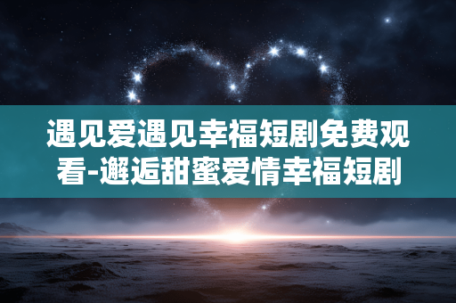 遇见爱遇见幸福短剧免费观看-邂逅甜蜜爱情幸福短剧在线免费用心赏