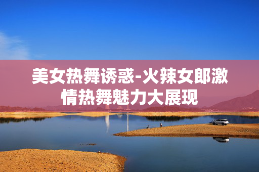 美女热舞诱惑-火辣女郎激情热舞魅力大展现