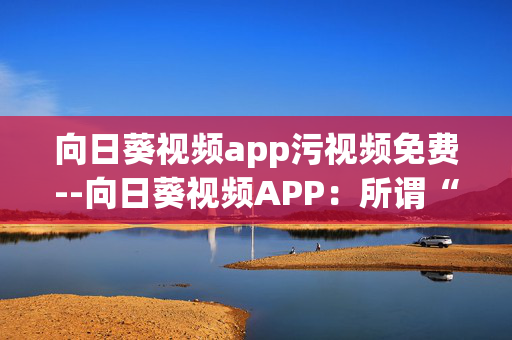 向日葵视频app污视频免费--向日葵视频APP：所谓“免费污视频”的陷阱