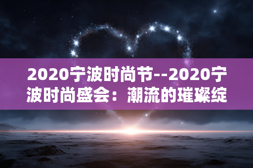2020宁波时尚节--2020宁波时尚盛会:潮流的璀璨绽放 2020宁波时尚节--2020宁波时尚盛会:潮流的璀璨绽放