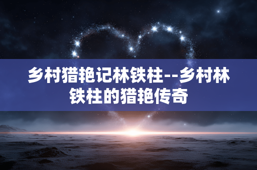乡村猎艳记林铁柱--乡村林铁柱的猎艳传奇