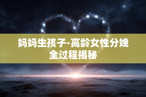 妈妈生孩子-高龄女性分娩全过程揭秘 妈妈生孩子-高龄女性分娩全过程揭秘