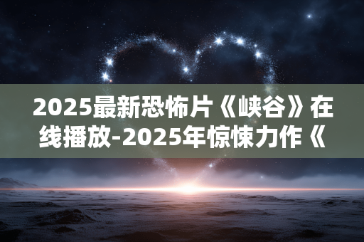 2025最新恐怖片《峡谷》在线播放-2025年惊悚力作《峡谷》免费线上观影 2025最新恐怖片《峡谷》在线播放-2025年惊悚力作《峡谷》免费线上观影