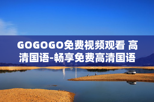 GOGOGO免费视频观看 高清国语-畅享免费高清国语视频随意看 GOGOGO免费视频观看 高清国语-畅享免费高清国语视频随意看