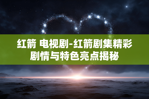 红箭 电视剧-红箭剧集精彩剧情与特色亮点揭秘 红箭 电视剧-红箭剧集精彩剧情与特色亮点揭秘