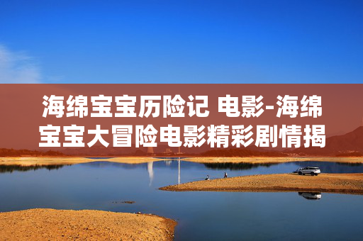 海绵宝宝历险记 电影-海绵宝宝大冒险电影精彩剧情揭秘 海绵宝宝历险记 电影-海绵宝宝大冒险电影精彩剧情揭秘