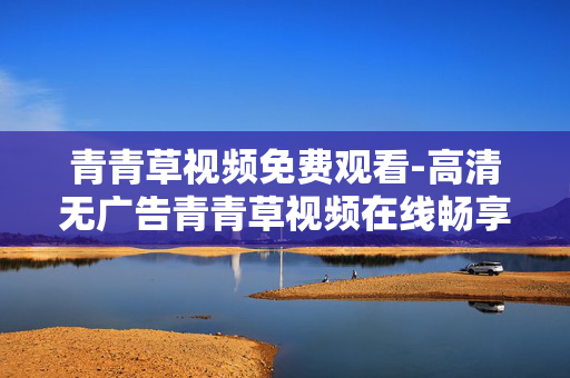 青青草视频免费观看-高清无广告青青草视频在线畅享 青青草视频免费观看-高清无广告青青草视频在线畅享