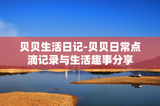 贝贝生活日记-贝贝日常点滴记录与生活趣事分享 贝贝生活日记-贝贝日常点滴记录与生活趣事分享