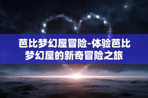 芭比梦幻屋冒险-体验芭比梦幻屋的新奇冒险之旅 芭比梦幻屋冒险-体验芭比梦幻屋的新奇冒险之旅