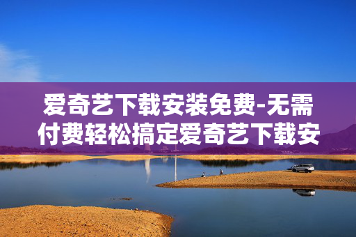 爱奇艺下载安装免费-无需付费轻松搞定爱奇艺下载安装 爱奇艺下载安装免费-无需付费轻松搞定爱奇艺下载安装