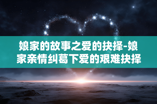 娘家的故事之爱的抉择-娘家亲情纠葛下爱的艰难抉择之路