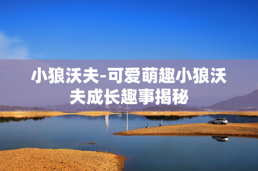 小狼沃夫-可爱萌趣小狼沃夫成长趣事揭秘 小狼沃夫-可爱萌趣小狼沃夫成长趣事揭秘