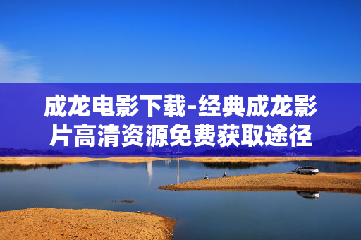成龙电影下载-经典成龙影片高清资源免费获取途径 成龙电影下载-经典成龙影片高清资源免费获取途径